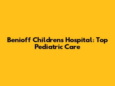 Benioff Children's Hospital: Top Pediatric Care