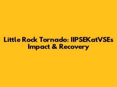 Little Rock Tornado: IIPSEKatVSE's Impact & Recovery